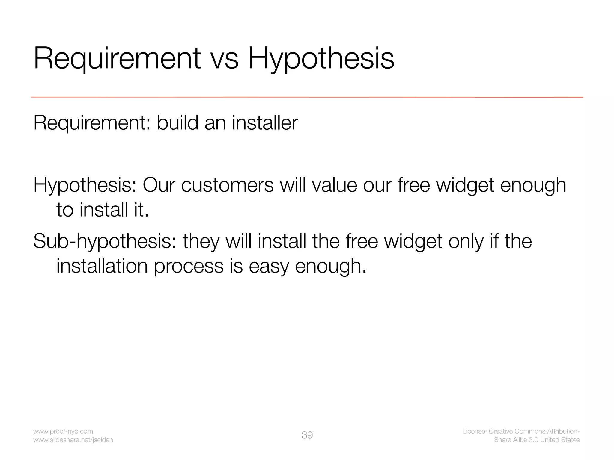 Requirement vs Hypothesis
Requirement: build an installer


Hypothesis: Our customers will value our free widget enough
  to install it.
Sub-hypothesis: they will install the free widget only if the
  installation process is easy enough.




www.proof-nyc.com                                   License: Creative Commons Attribution-
www.slideshare.net/jseiden
                                  39                          Share Alike 3.0 United States
 