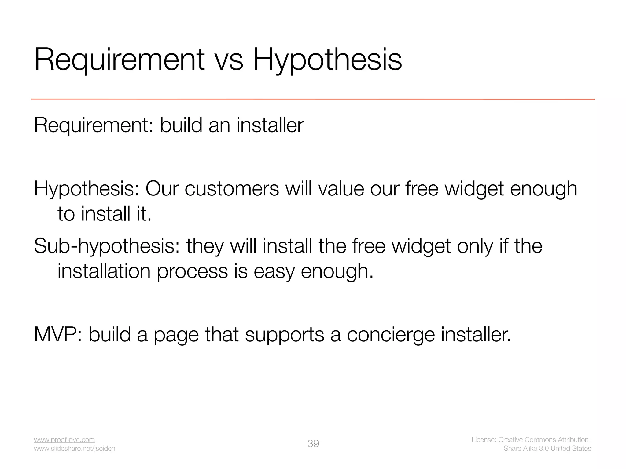 Requirement vs Hypothesis
Requirement: build an installer


Hypothesis: Our customers will value our free widget enough
  to install it.
Sub-hypothesis: they will install the free widget only if the
  installation process is easy enough.


MVP: build a page that supports a concierge installer.



www.proof-nyc.com                                   License: Creative Commons Attribution-
www.slideshare.net/jseiden
                                  39                          Share Alike 3.0 United States
 