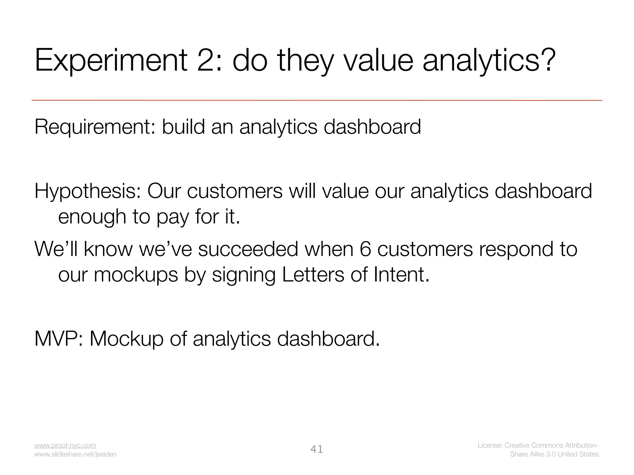 Experiment 2: do they value analytics?
Requirement: build an analytics dashboard


Hypothesis: Our customers will value our analytics dashboard
  enough to pay for it.
We’ll know we’ve succeeded when 6 customers respond to
 our mockups by signing Letters of Intent.


MVP: Mockup of analytics dashboard.



www.proof-nyc.com                              License: Creative Commons Attribution-
www.slideshare.net/jseiden
                             41                          Share Alike 3.0 United States
 