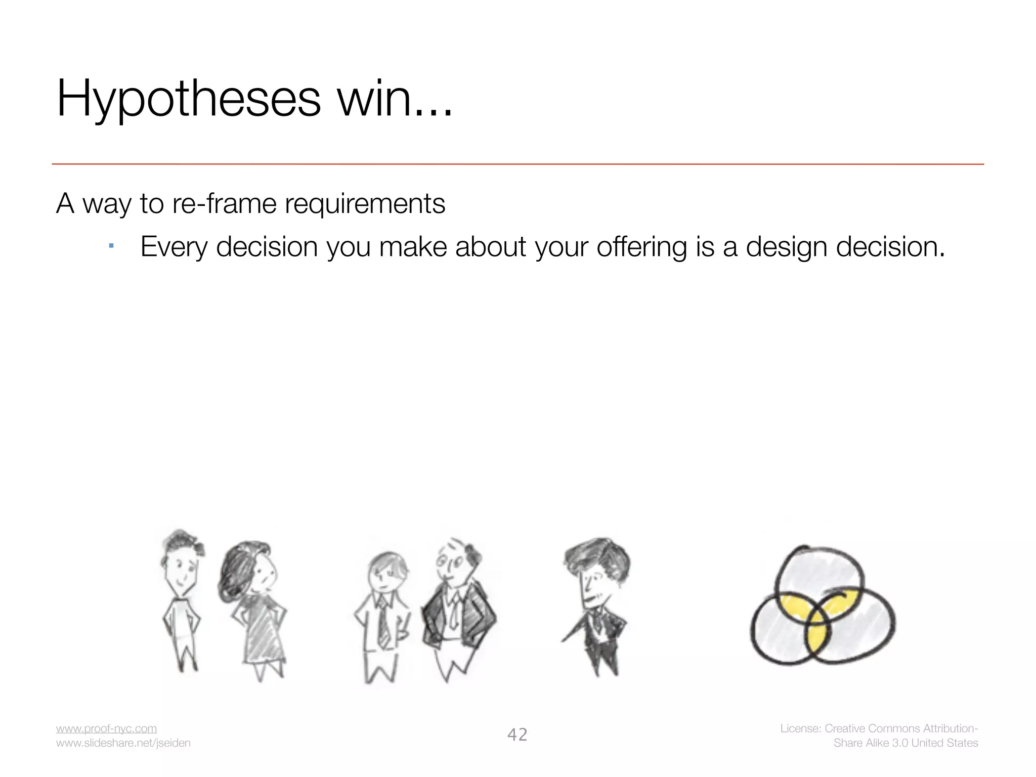 Hypotheses win...
A way to re-frame requirements
     Every decision you make about your offering is a design decision.




www.proof-nyc.com                                        License: Creative Commons Attribution-
www.slideshare.net/jseiden
                                   42                              Share Alike 3.0 United States
 