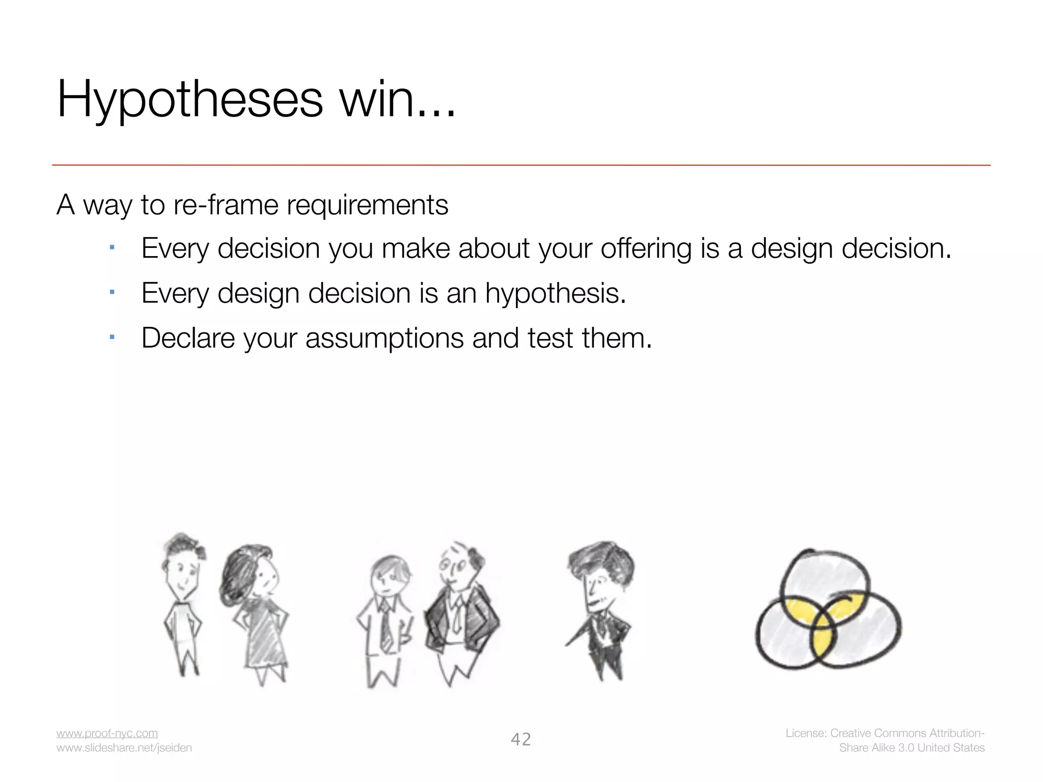 Hypotheses win...
A way to re-frame requirements
     Every decision you make about your offering is a design decision.
               Every design decision is an hypothesis.
               Declare your assumptions and test them.




www.proof-nyc.com                                         License: Creative Commons Attribution-
www.slideshare.net/jseiden
                                             42                     Share Alike 3.0 United States
 