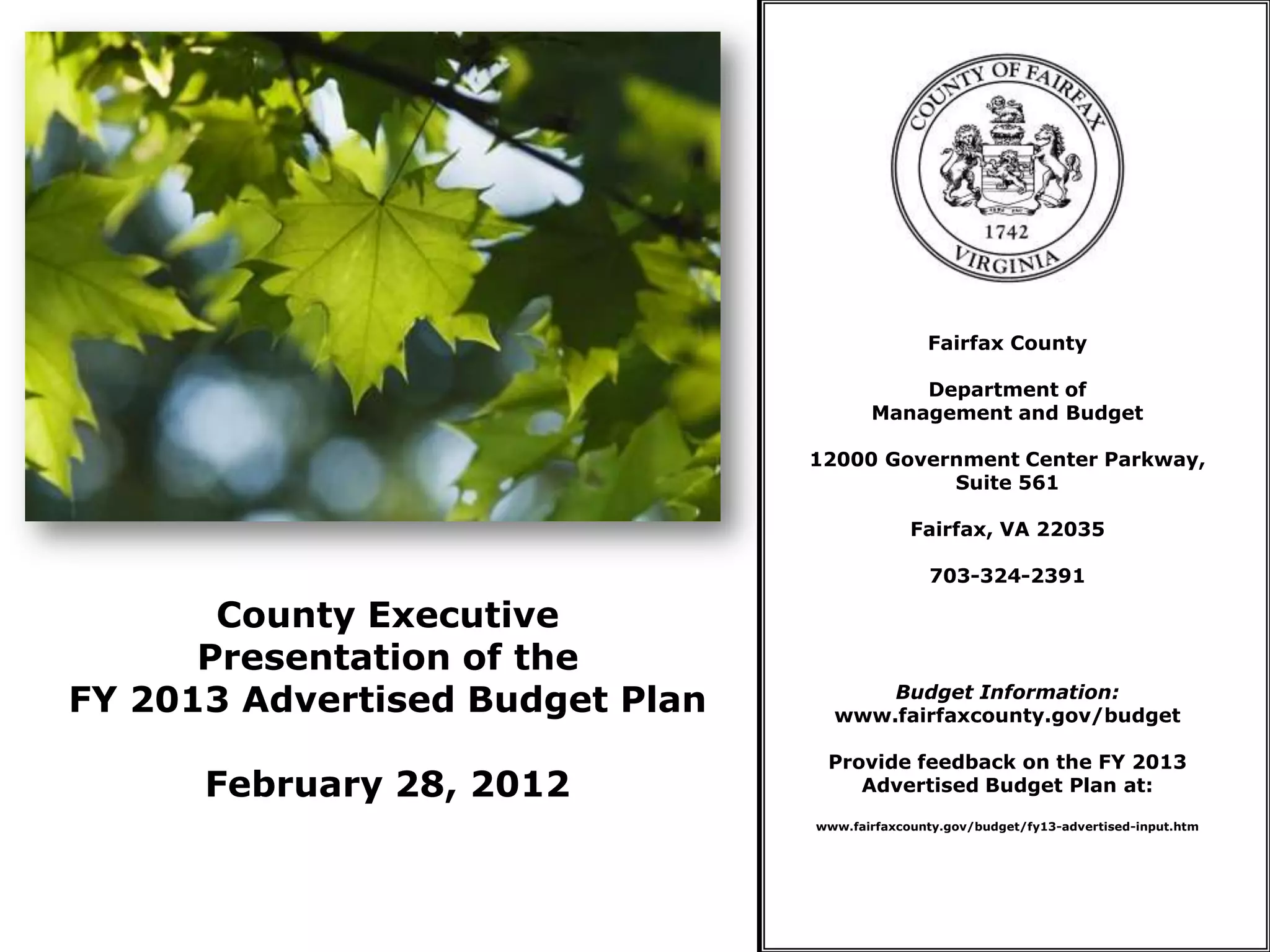 Fairfax County

                                            Department of
                                        Management and Budget

                                 12000 Government Center Parkway,
                                            Suite 561

                                              Fairfax, VA 22035

                                                703-324-2391

       County Executive
      Presentation of the
FY 2013 Advertised Budget Plan         Budget Information:
                                   www.fairfaxcounty.gov/budget

                                  Provide feedback on the FY 2013
      February 28, 2012              Advertised Budget Plan at:
                                 www.fairfaxcounty.gov/budget/fy13-advertised-input.htm
 