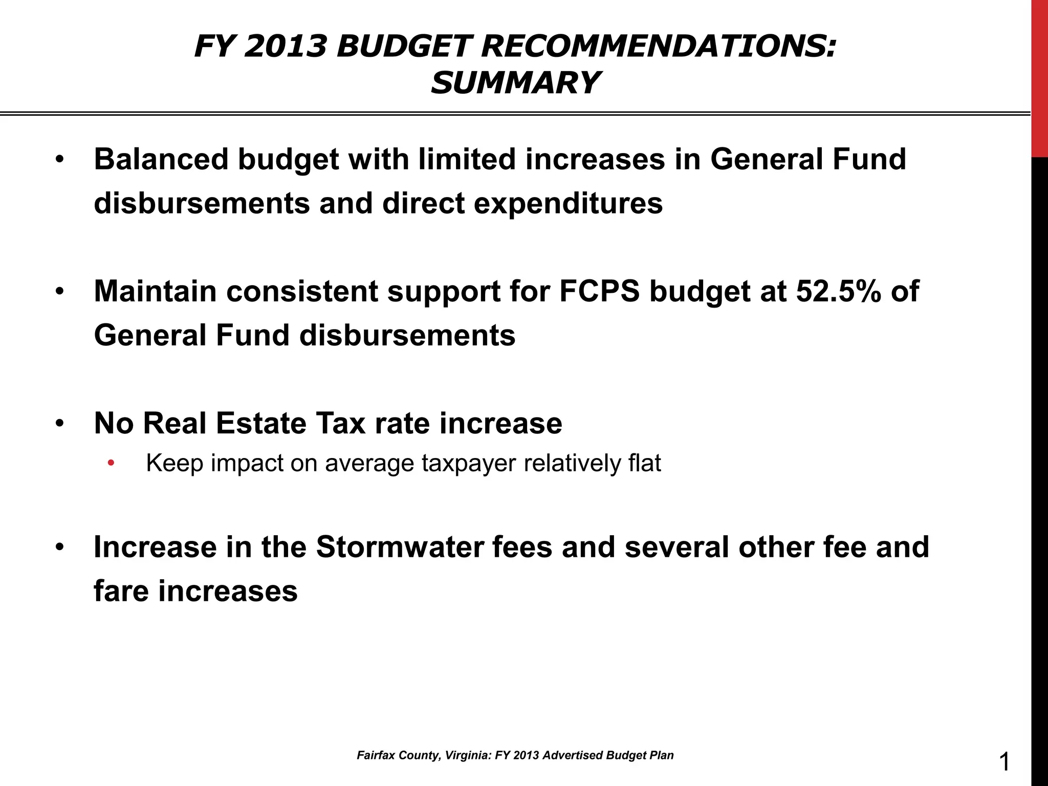 FY 2013 BUDGET RECOMMENDATIONS:
                       SUMMARY

• Balanced budget with limited increases in General Fund
  disbursements and direct expenditures

• Maintain consistent support for FCPS budget at 52.5% of
  General Fund disbursements

• No Real Estate Tax rate increase
   •   Keep impact on average taxpayer relatively flat


• Increase in the Stormwater fees and several other fee and
  fare increases




                          Fairfax County, Virginia: FY 2013 Advertised Budget Plan
                                                                                     1
 