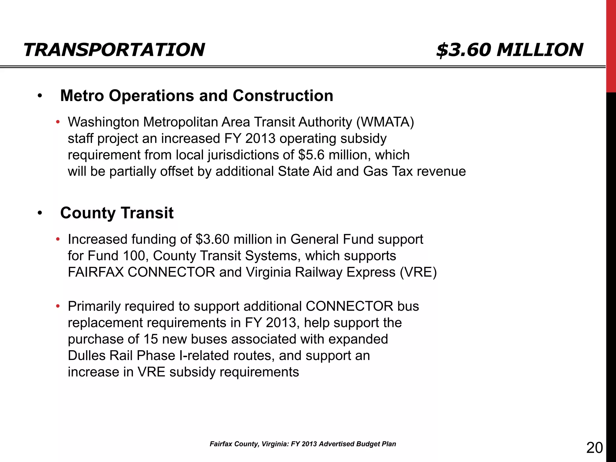TRANSPORTATION                                                                            $3.60 MILLION

 •   Metro Operations and Construction
     • Washington Metropolitan Area Transit Authority (WMATA)
       staff project an increased FY 2013 operating subsidy
       requirement from local jurisdictions of $5.6 million, which
       will be partially offset by additional State Aid and Gas Tax revenue


 •   County Transit
     • Increased funding of $3.60 million in General Fund support
       for Fund 100, County Transit Systems, which supports
       FAIRFAX CONNECTOR and Virginia Railway Express (VRE)

     • Primarily required to support additional CONNECTOR bus
       replacement requirements in FY 2013, help support the
       purchase of 15 new buses associated with expanded
       Dulles Rail Phase I-related routes, and support an
       increase in VRE subsidy requirements




                               Fairfax County, Virginia: FY 2013 Advertised Budget Plan
                                                                                                          20
 