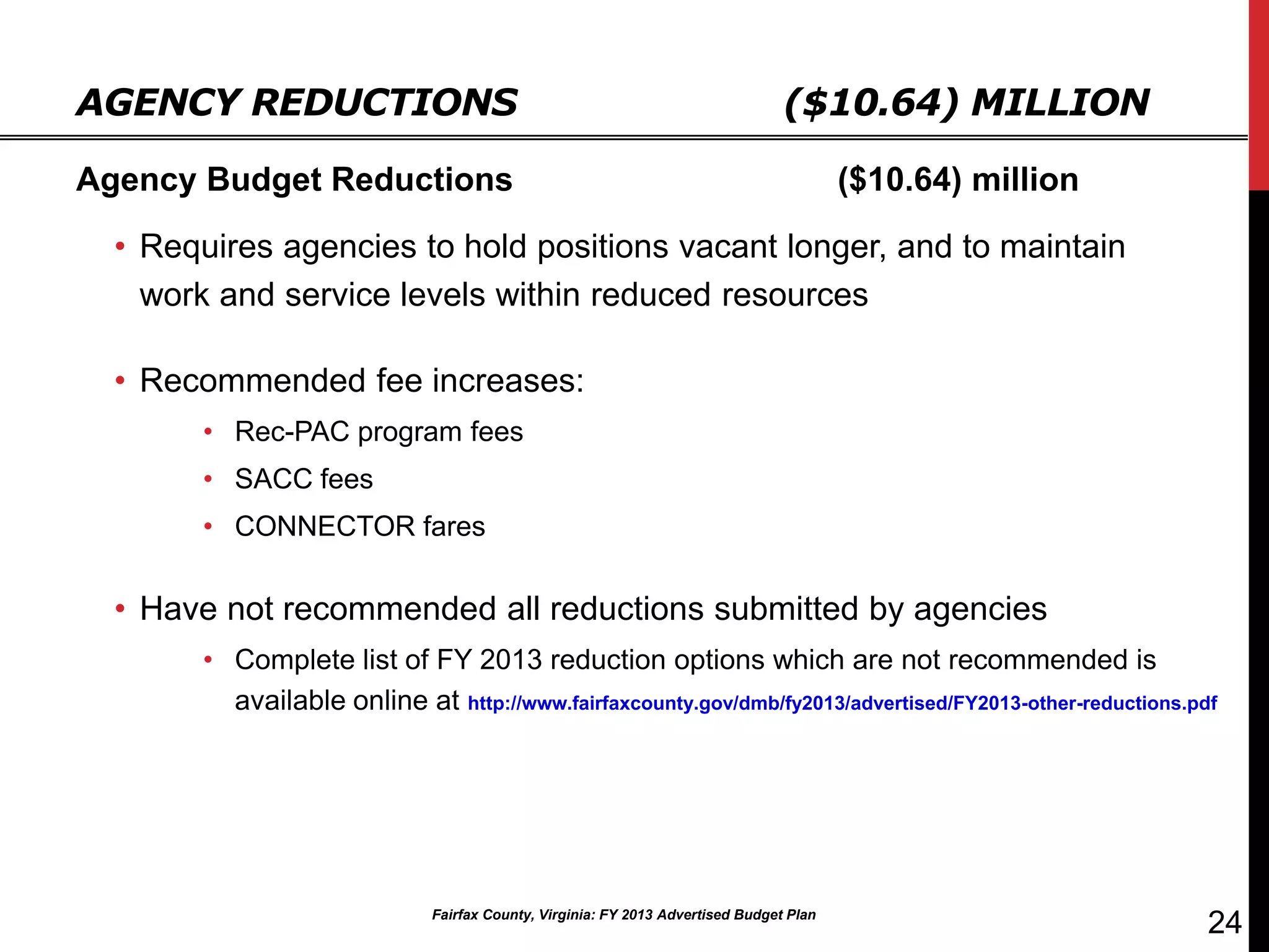AGENCY REDUCTIONS                                                               ($10.64) MILLION

Agency Budget Reductions                                                                ($10.64) million

  • Requires agencies to hold positions vacant longer, and to maintain
    work and service levels within reduced resources

  • Recommended fee increases:
       • Rec-PAC program fees
       • SACC fees
       • CONNECTOR fares

  • Have not recommended all reductions submitted by agencies
       • Complete list of FY 2013 reduction options which are not recommended is
         available online at http://www.fairfaxcounty.gov/dmb/fy2013/advertised/FY2013-other-reductions.pdf




                             Fairfax County, Virginia: FY 2013 Advertised Budget Plan
                                                                                                           24
 
