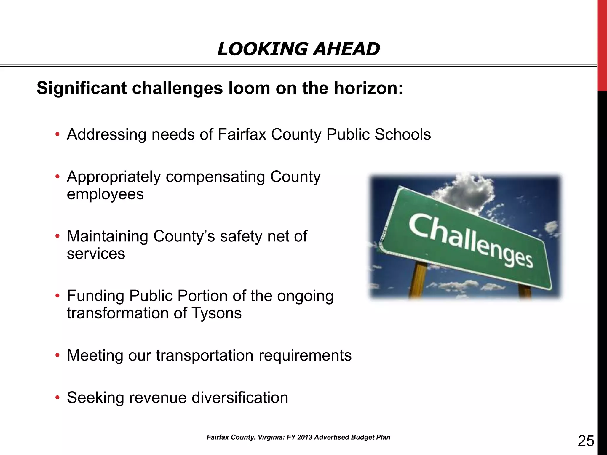 LOOKING AHEAD

Significant challenges loom on the horizon:

  • Addressing needs of Fairfax County Public Schools

  • Appropriately compensating County
    employees

  • Maintaining County’s safety net of
    services

  • Funding Public Portion of the ongoing
    transformation of Tysons

  • Meeting our transportation requirements

  • Seeking revenue diversification

                       Fairfax County, Virginia: FY 2013 Advertised Budget Plan
                                                                                  25
 