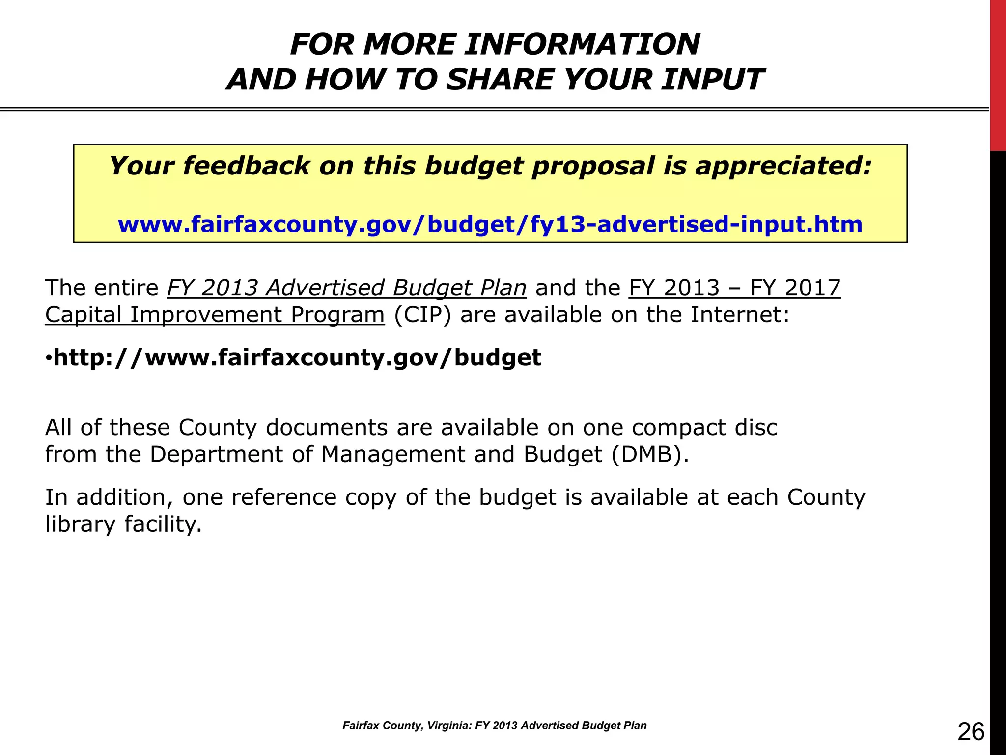 FOR MORE INFORMATION
                AND HOW TO SHARE YOUR INPUT

     Your feedback on this budget proposal is appreciated:

      www.fairfaxcounty.gov/budget/fy13-advertised-input.htm

The entire FY 2013 Advertised Budget Plan and the FY 2013 – FY 2017
Capital Improvement Program (CIP) are available on the Internet:
•http://www.fairfaxcounty.gov/budget


All of these County documents are available on one compact disc
from the Department of Management and Budget (DMB).
In addition, one reference copy of the budget is available at each County
library facility.




                          Fairfax County, Virginia: FY 2013 Advertised Budget Plan
                                                                                     26
 