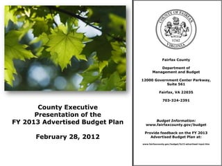 Fairfax County

                                            Department of
                                        Management and Budget

                                 12000 Government Center Parkway,
                                            Suite 561

                                              Fairfax, VA 22035

                                                703-324-2391

       County Executive
      Presentation of the
FY 2013 Advertised Budget Plan         Budget Information:
                                   www.fairfaxcounty.gov/budget

                                  Provide feedback on the FY 2013
      February 28, 2012              Advertised Budget Plan at:
                                 www.fairfaxcounty.gov/budget/fy13-advertised-input.htm
 