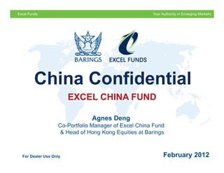 For Professional Investors Only




     China Confidential
                      EXCEL CHINA FUND

                             Agnes Deng
                 Co-Portfolio Manager of Excel China Fund
                 & Head of Hong Kong Equities at Barings

                                                               February 2012
For Dealer Use Only                                      February 2012
 