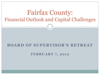 Fairfax County:
Financial Outlook and Capital Challenges




 BOARD OF SUPERVISOR’S RETREAT

           FEBRUARY 7, 2012
 
