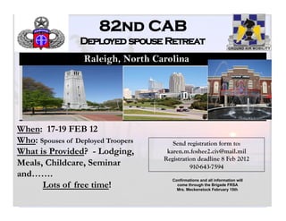 82nd CAB
                 Deployed spouse Retreat
                  Raleigh, North Carolina



                               https://82portal/Pages/Default.aspx




When: 17-19 FEB 12
Who: Spouses of Deployed Troopers                                       Send registration form to:
What is Provided? - Lodging,                                          karen.m.foshee2.civ@mail.mil
                                                                     Registration deadline 8 Feb 2012
Meals, Childcare, Seminar                                                      910-643-7594
and…….
                                                                        Confirmations and all information will
      Lots of free time!                                                  come through the Brigade FRSA
                                                                          Mrs. Meckenstock February 15th.


                                                                                                                 1
 