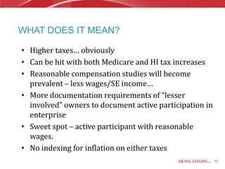 WHAT DOES IT MEAN?

• Higher taxes… obviously
• Can be hit with both Medicare and HI tax increases
• Reasonable compensation studies will become
  prevalent – less wages/SE income…
• More documentation requirements of “lesser
  involved” owners to document active participation in
  enterprise
• Sweet spot – active participant with reasonable
  wages.
• No indexing for inflation on either taxes
                                                         10
 
