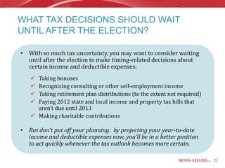 WHAT TAX DECISIONS SHOULD WAIT
UNTIL AFTER THE ELECTION?

• With so much tax uncertainty, you may want to consider waiting
  until after the election to make timing-related decisions about
  certain income and deductible expenses:
    Taking bonuses
    Recognizing consulting or other self-employment income
    Taking retirement plan distributions (to the extent not required)
    Paying 2012 state and local income and property tax bills that
     aren’t due until 2013
    Making charitable contributions

• But don’t put off your planning: by projecting your year-to-date
  income and deductible expenses now, you’ll be in a better position
  to act quickly whenever the tax outlook becomes more certain.

                                                                         22
 
