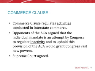 COMMERCE CLAUSE

• Commerce Clause regulates activities
  conducted in interstate commerce.
• Opponents of the ACA argued that the
  individual mandate is an attempt by Congress
  to regulate inactivity and to uphold this
  provision of the ACA would grant Congress vast
  new powers.
• Supreme Court agreed.


                                                   29
 