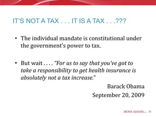 IT’S NOT A TAX . . . IT IS A TAX . . .???

• The individual mandate is constitutional under
  the government’s power to tax.

• But wait . . . . “For us to say that you’ve got to
  take a responsibility to get health insurance is
  absolutely not a tax increase.”
                                         Barack Obama
                                   September 20, 2009

                                                        30
 