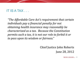 IT IS A TAX . . .

“The Affordable Care Act’s requirement that certain
individuals pay a financial penalty for not
obtaining health insurance may reasonably be
characterized as a tax. Because the Constitution
permits such a tax, it is not our role to forbid it or
to pass upon its wisdom or fairness.”

                          Chief Justice John Roberts
                                       June 28, 2012
                                                         31
 