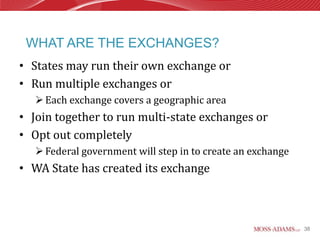 WHAT ARE THE EXCHANGES?
• States may run their own exchange or
• Run multiple exchanges or
    Each exchange covers a geographic area
• Join together to run multi-state exchanges or
• Opt out completely
    Federal government will step in to create an exchange
• WA State has created its exchange



                                                             38
 