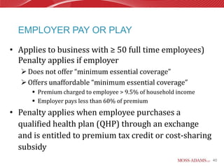 EMPLOYER PAY OR PLAY

• Applies to business with ≥ 50 full time employees)
  Penalty applies if employer
    Does not offer “minimum essential coverage”
    Offers unaffordable “minimum essential coverage”
       Premium charged to employee > 9.5% of household income
       Employer pays less than 60% of premium
• Penalty applies when employee purchases a
  qualified health plan (QHP) through an exchange
  and is entitled to premium tax credit or cost-sharing
  subsidy
                                                                 40
 
