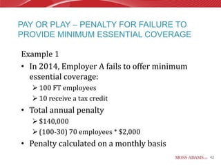 PAY OR PLAY – PENALTY FOR FAILURE TO
PROVIDE MINIMUM ESSENTIAL COVERAGE

Example 1
• In 2014, Employer A fails to offer minimum
  essential coverage:
   100 FT employees
   10 receive a tax credit
• Total annual penalty
   $140,000
   (100-30) 70 employees * $2,000
• Penalty calculated on a monthly basis
                                               42
 