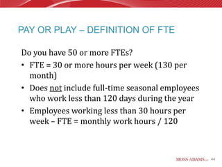 PAY OR PLAY – DEFINITION OF FTE

Do you have 50 or more FTEs?
• FTE = 30 or more hours per week (130 per
  month)
• Does not include full-time seasonal employees
  who work less than 120 days during the year
• Employees working less than 30 hours per
  week – FTE = monthly work hours / 120



                                                  44
 
