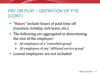 PAY OR PLAY – DEFINITION OF FTE
(CONT)
• “Hours” include hours of paid time off
  (vacation, holiday, sick leave, etc.)
• The following are aggregated in determining
  the size of the employer:
   All employees of a “controlled group”
   All employees of any “affiliated service group”
• Leased employees are not included



                                                      45
 