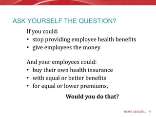 ASK YOURSELF THE QUESTION?
   If you could:
   • stop providing employee health benefits
   • give employees the money

   And your employees could:
   • buy their own health insurance
   • with equal or better benefits
   • for equal or lower premiums,
                 Would you do that?

                                               48
 