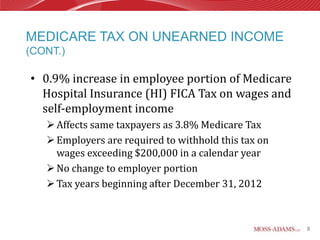 MEDICARE TAX ON UNEARNED INCOME
(CONT.)

• 0.9% increase in employee portion of Medicare
  Hospital Insurance (HI) FICA Tax on wages and
  self-employment income
    Affects same taxpayers as 3.8% Medicare Tax
    Employers are required to withhold this tax on
     wages exceeding $200,000 in a calendar year
    No change to employer portion
    Tax years beginning after December 31, 2012



                                                      8
 