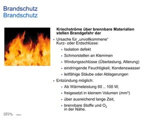 Brandschutz
Brandschutz
Kriechströme über brennbare Materialien
stellen Brandgefahr dar


Ursache für „unvollkommene“
Kurz- oder Erdschlüsse:



Schmorstellen an Klemmen



Windungsschlüsse (Überlastung, Alterung)



eindringende Feuchtigkeit, Kondenswasser




Isolation defekt

leitfähige Stäube oder Ablagerungen

Entzündung möglich:



über ausreichend lange Zeit,



| Slide 21

freigesetzt in kleinem Volumen (mm3)



© ABB Group
Month DD, Year

Ab Wärmeleistung 60 .. 100 W,

brennbare Stoffe und O2
in der Nähe.

 
