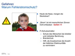 Gefahren
Warum Fehlerstromschutz?


Heute die Nase, morgen die
Steckdose?



„Strom“ ist mit menschlichen Sinnen
nicht erfassbar: Gefahr !!!



FI-Schutzschalter:


Schutz des Menschen bei direkter
und indirekter Berührung
 Brandschutz
 Hilft, als Zusatzschutz die Anzahl
der tödlichen Elektrounfälle
zu vermindern

© ABB Group
Month DD, Year

| Slide 4

 