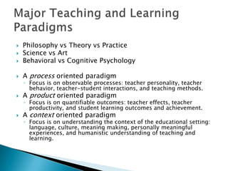    Philosophy vs Theory vs Practice
   Science vs Art
   Behavioral vs Cognitive Psychology

   A process oriented paradigm
    ◦ Focus is on observable processes: teacher personality, teacher
      behavior, teacher-student interactions, and teaching methods.
   A product oriented paradigm
    ◦ Focus is on quantifiable outcomes: teacher effects, teacher
      productivity, and student learning outcomes and achievement.
   A context oriented paradigm
    ◦ Focus is on understanding the context of the educational setting:
      language, culture, meaning making, personally meaningful
      experiences, and humanistic understanding of teaching and
      learning.
 