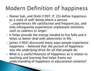    Diener Suh, and Oishi (1997, P. 25) define happiness
    as a state of well-being where a person
    “,,.experiences life satisfaction and frequent joy, and
    only infrequently experiences unpleasant emotions
    such as sadness or anger.”
   It helps provide the energy needed to live fully and it
    helps us better deal with adversities in life.
   James (1902) discussed many ways people experience
    happiness - believed that the pursuit of happiness
    was the underlying drive for all that people do.
   What is a useful theory(s) of happiness as it relates to
    teaching and learning that helps frame our
    understanding of happiness in educational contexts?
 