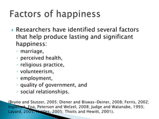    Researchers have identified several factors
     that help produce lasting and significant
     happiness:
     ◦   marriage,
     ◦   perceived health,
     ◦   religious practice,
     ◦   volunteerism,
     ◦   employment,
     ◦   quality of government, and
     ◦   social relationships.
(Bruno and Stutzer, 2005; Diener and Biswas-Deiner, 2008; Ferris, 2002;
Inglehart, Foa, Peterson and Welzel, 2008; Judge and Watanabe, 1993;
Layard, 2005; Nettles, 2005; Thoits and Hewitt, 2001).
 