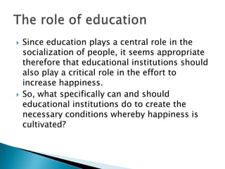    Since education plays a central role in the
    socialization of people, it seems appropriate
    therefore that educational institutions should
    also play a critical role in the effort to
    increase happiness.
   So, what specifically can and should
    educational institutions do to create the
    necessary conditions whereby happiness is
    cultivated?
 