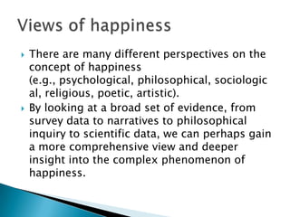    There are many different perspectives on the
    concept of happiness
    (e.g., psychological, philosophical, sociologic
    al, religious, poetic, artistic).
   By looking at a broad set of evidence, from
    survey data to narratives to philosophical
    inquiry to scientific data, we can perhaps gain
    a more comprehensive view and deeper
    insight into the complex phenomenon of
    happiness.
 