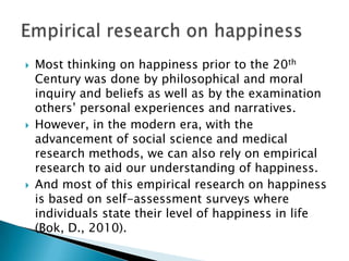    Most thinking on happiness prior to the 20th
    Century was done by philosophical and moral
    inquiry and beliefs as well as by the examination
    others’ personal experiences and narratives.
   However, in the modern era, with the
    advancement of social science and medical
    research methods, we can also rely on empirical
    research to aid our understanding of happiness.
   And most of this empirical research on happiness
    is based on self-assessment surveys where
    individuals state their level of happiness in life
    (Bok, D., 2010).
 