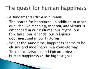    A fundamental drive in humans.
   The search for happiness (in addition to other
    qualities like meaning, wisdom, and virtue) is
    embedded in our cultures, our myths, our
    folk tales, our legends, our religious
    doctrines, and in our histories.
   Yet, at the same time, happiness seems to be
    elusive and indefinable in a concrete way.
   Those like Aristotle and Epicurus viewed
    human happiness as the highest goal.
 