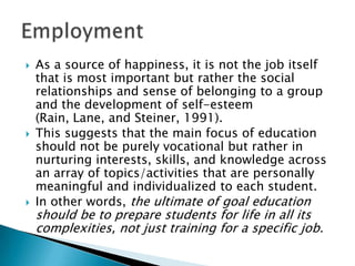    As a source of happiness, it is not the job itself
    that is most important but rather the social
    relationships and sense of belonging to a group
    and the development of self-esteem
    (Rain, Lane, and Steiner, 1991).
   This suggests that the main focus of education
    should not be purely vocational but rather in
    nurturing interests, skills, and knowledge across
    an array of topics/activities that are personally
    meaningful and individualized to each student.
   In other words, the ultimate of goal education
    should be to prepare students for life in all its
    complexities, not just training for a specific job.
 
