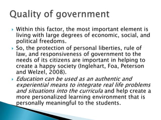    Within this factor, the most important element is
    living with large degrees of economic, social, and
    political freedoms.
   So, the protection of personal liberties, rule of
    law, and responsiveness of government to the
    needs of its citizens are important in helping to
    create a happy society (Inglehart, Foa, Peterson
    and Welzel, 2008).
   Education can be used as an authentic and
    experiential means to integrate real life problems
    and situations into the curricula and help create a
    more personalized learning environment that is
    personally meaningful to the students.
 