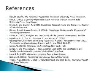   Bok, D. (2010). The Politics of Happiness. Princeton University Press: Princeton.
   Bok, S. (2010). Exploring Happiness: From Aristotle to Brain Science. Yale
    University Press: New Haven.
   Bruno, F. and Stutzer, A. (2005). Happiness Research: State and Prospects. Review
    of Social Economy.
   Diener, E. and Biswas-Deiner, R. (2008). Happiness, Unlocking the Mysteries of
    Psychological Wealth.
   Ferris, A. (2002). Religion and the Quality of Life. Journal of Happiness Studies.
   Inglehart, R. F., Foa, R., Peterson, C. and Welzel, C. (2008).
    Development, Freedom, and Rising Happiness: A Global Perspective 1981-2007.
    Perspective on Psychological Science. Vol. 3, July 2008, 264-85.
   James, W. (1890). Principles of Psychology. New York: Holt.
   Judge, T. and Watanabe, S. (1993). Another Look at the Job Satisfaction-Life
    Satisfaction Relationship. Journal of Applied Psychology.
   Layard, R. (2005). Happiness: Lessons from a New Science.
   Nettles, D. (2005). Happiness: The Science Behind Your Smile.
   Thoits, P. and Hewitt, L. (2001). Volunteer Work and Well-Being. Journal of Health
    and Social Behavior.
 