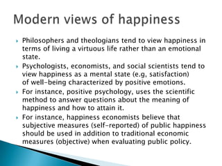    Philosophers and theologians tend to view happiness in
    terms of living a virtuous life rather than an emotional
    state.
   Psychologists, economists, and social scientists tend to
    view happiness as a mental state (e.g, satisfaction)
    of well-being characterized by positive emotions.
   For instance, positive psychology, uses the scientific
    method to answer questions about the meaning of
    happiness and how to attain it.
   For instance, happiness economists believe that
    subjective measures (self-reported) of public happiness
    should be used in addition to traditional economic
    measures (objective) when evaluating public policy.
 