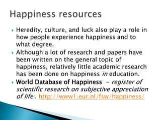    Heredity, culture, and luck also play a role in
    how people experience happiness and to
    what degree.
   Although a lot of research and papers have
    been written on the general topic of
    happiness, relatively little academic research
    has been done on happiness in education.
   World Database of Happiness - register of
    scientific research on subjective appreciation
    of life . http://www1.eur.nl/fsw/happiness/
 