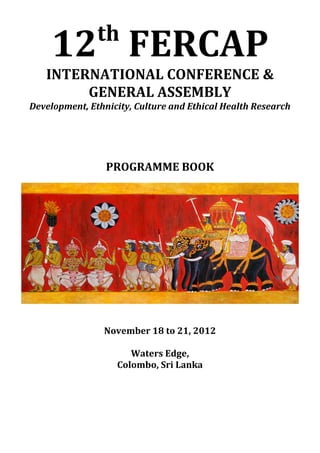 th
     12 FERCAP
   INTERNATIONAL CONFERENCE &
        GENERAL ASSEMBLY
Development, Ethnicity, Culture and Ethical Health Research




                 PROGRAMME BOOK




                November 18 to 21, 2012

                      Waters Edge,
                   Colombo, Sri Lanka
 