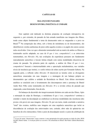 100

CAPÍTULO III

BALANÇO DO PASSADO:
DESENCONTRO, INOCÊNCIA E UNIDADE

Este capítulo está dedicado às distintas propostas de avaliação retrospectiva do
sequestro e, por extensão, do passado da luta armada manifestas nas imagens dos filmes,
tendo como objeto fundamental o tema do desencontro entre as vanguardas e o povo no
Brasil.268 Na composição das obras, sob a forma do melodrama ou do documentário, são
identificáveis versões autônomas do juízo sobre aqueles eventos e os papéis dos atores sociais
neles envolvidos. Uma vez que a dimensão testemunhal está na matriz de ambos os filmes (o
testemunho escrito adaptado, no caso de O que é isso, companheiro?, e as entrevistas
testemunhais, em Hércules 56), tais avaliações da experiência possuem um fundamento
marcadamente autocrítico e travam íntima relação com outras modalidades discursivas de
exame do passado. Na primeira parte do capítulo, a análise do filme O que é isso,
companheiro? buscará a intertextualidade entre a apreciação melodramática, nos variados
níveis de inocência que institui, e o estilo irônico do relato escrito por Fernando Gabeira. Na
segunda parte, a reflexão sobre Hércules 56 descreverá as tensões entre as divergentes
autocríticas enunciadas em suas imagens e a montagem de um balanço próprio ao
documentário que celebra a unidade da Resistência no Brasil. Este último movimento
analítico se concluirá com o levantamento dos descompassos entre a presença de Daniel
Aarão Reis Filho como testemunha em Hércules 56 e a revisão crítica do passado que
empreende, como historiador, fora da tela.
Os balanços do decorrido são inequivocamente distintos em cada um dos filmes. Após
a atenuação da culpa de Henrique, o melodrama O que é isso, companheiro? continua a
estender o manto da desculpação ao estabelecer as diversas modalidades das inocências (dos
jovens e do povo) em suas imagens. Hércules 56, por seu turno, tendo concluído a narrativa
“total” dos eventos, mobiliza suas imagens em uma sequência autocrítica que inclui as
discordâncias de avaliação dos entrevistados sem, contudo, abrir mão de aplainá-las em
benefício do télos democrático. Entre o juízo da desculpação social e o juízo da celebração da

268

O uso do termo “desencontro” nesse contexto é uma apropriação da noção presente no título da obra: REIS
FILHO, Daniel Aarão. A revolução faltou ao encontro: Os comunistas no Brasil. São Paulo: Editora Brasiliense,
1990.

 