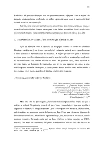 101

Resistência há grandes diferenças, mas um problema comum: seja para “virar a página” do
passado, seja para afirmar seu legado, em ambos o presente segue sendo o lugar confortável
de onde se exerce a rememoração.
Por fim, uma nota: este capítulo destoa em extensão dos demais, sendo, de longe, o
mais dilatado do trabalho, fato que não se pôde evitar dada a necessidade de articulação entre
os discursos fílmicos e outras instâncias textuais com as quais possuem diálogo evidente.
A) INOCÊNCIAS: OS JOVENS LUNÁTICOS E O POVO QUE DORME E DELATA
Após se debruçar sobre a operação de mitigação “neutra” da culpa do torturador
Henrique, a análise de O que é isso, companheiro? enfocará a partir de agora os modos como
o filme constrói as representações da inocência. A noção que serve de guia às reflexões
continua sendo o modo melodramático, no qual o tema da inocência tem papel preponderante
no estabelecimento dos sentidos morais da trama. Na primeira seção, serão descritas as
diversas facetas da figuração da ingenuidade dos jovens que pegaram em armas e seus
sentidos para a memória. Em seguida, o objeto passará a ser a maneira como o filme retrata a
inocência do povo, mesmo quando este delata e colabora com o regime.

A inocência equivocada: os jovens lunáticos
Nada é mais odioso ao filisteu do que os “sonhos
da sua juventude”. […] O filisteu lhe fala daquela
experiência cinzenta e prepotente, aconselha o
jovem a zombar de si mesmo. […] O filisteu
realiza a “sua experiência”, eternamente a mesma
expressão da ausência de espírito.
Walter Benjamin (1913)269

Mais uma vez, é o personagem Artur quem enuncia explicitamente o tema ao qual a
análise se voltará. Na primeira cena de O que é isso, companheiro?, logo em seguida à
sequência de abertura, os amigos Fernando, César (vivido por Selton Mello) e Artur assistem,
pela televisão, aos primeiros passos do homem na Lua. César tece críticas ao discurso do
locutor norte-americano. Artur diz que aquilo era inveja, que, se fossem os soviéticos, os dois
estariam contentes. Fernando conta que, de fato, celebrou os feitos espaciais da URSS,
tomando “um porre” no lançamento do Sputnik e outro quando a cadela Laika foi enviada ao
269

BENJAMIN, Walter. Experiência. In: ______. Reflexões sobre a criança, o brinquedo e a educação. São
Paulo: Duas Cidades; Editora 34, 2002. p. 24.

 