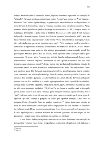 102

espaço. Artur desconhecia o nome do animal, algo que sinaliza ao espectador sua condição de
“alienado”. Fernando continua, relembrando outros “porres” que tomou por Yuri Gagarin e
Gherman Titov. Nesse rápido diálogo, os personagens são distribuídos ideologicamente na
arena bipolar da Guerra Fria: César e Fernando vinculam-se ao socialismo soviético; Artur,
um tanto alheio, aproxima-se, porém, do campo norte-americano. Na TV, a imagem mostra os
astronautas preparando-se para fincar a bandeira dos EUA no solo lunar. César expressa
indignação e ironiza o gesto, dizendo que eles não estavam “conquistando nada”, pois não
havia “nenhum índio ali para matar”. Artur rebate: “Você não entendeu a mensagem, César:
eles estão declarando guerra aos lunáticos como você”.270 Em montagem paralela, uma breve
cena revela a repercussão do mesmo acontecimento na embaixada dos EUA. A ação retorna
para o apartamento onde estão os três amigos, completando a caracterização inicial dos
personagens. Olhando para a Lua da sacada, Artur especula sobre a emoção sentida pelo
cosmonauta. Ele entra e diz a Fernando que, após tal façanha, tudo para aquele homem seria
um anticlímax. Fernando responde: “Pelo menos ele teve a grande aventura da vida dele. Não
é para isso que estamos no mundo?”. Esse é o mote para que Fernando introduza a situação da
ditadura no Brasil: ele alude à censura e à extrema direita no poder. No contracampo, César
está atento ao que é dito. Fernando questiona Artur sobre o que ele pretende fazer a respeito.
Artur espanta-se com a intimação do amigo. César levanta-se, anuncia que ele e Fernando vão
entrar na luta armada e pergunta se Artur também iria. Artur debocha de César, indagando
quantos tiros ele dera na vida e se já matara algum passarinho; lembra que ele foi seminarista,
diz que matar passarinho é pecado e interpela se ele iria, agora, enfrentar os militares de arma
na mão. Artur completa, sarcástico: “Oh, César! Se você quer se suicidar, você se joga pela
janela, é mais fácil!” César fala a Fernando que é bobagem continuar aquela conversa, pois o
“galã” está com medo. Artur diz que, sim, que é ator e está com medo, que é ator e gosta de
aparecer, que tem vaidade, e pergunta se César quer aparecer também. Artur afasta-se
enquanto César e Fernando ficam no quadro, pensativos.271 Nessas duas cenas iniciais, as
falas de Artur introduzem a associação entre o engajamento na luta armada e a inocência
juvenil equivocada. Desde os primeiros minutos de O que é isso, companheiro?, a perspectiva
é clara: aqueles jovens – lunáticos, sedentos por aventura, que nunca atiraram sequer em um
passarinho – lançam-se de forma temerária no combate aos militares.
A tese fílmica da inocência juvenil manifesta-se de forma distinta na caracterização do
protagonista Fernando e dos demais companheiros. A primeira subseção está toda dedicada à
270
271

0:02:05
0:03:45

 
