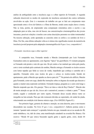 103

análise da ambiguidade entre a inocência cega e o olhar superior de Fernando. A segunda
subseção descreverá os modos de expressão da inocência caricatural dos outros militantes
envolvidos na ação. Este é o momento do trabalho em que se fará um cotejamento mais
aproximado entre o livro de Gabeira e o filme de Barreto, tendo como noção chave a ironia.
Não se trata, porém, de empreender uma comparação sistemática entre o escrito e sua
adaptação para as telas, mas sim de buscar, nas caracterizações cinematográficas dos jovens
inocentes, possíveis relações e tensões com certas descrições presentes no relato testemunhal.
Na terceira subseção, serão apontadas as conexões entre os estilos e os sentidos de livro e
filme. Por fim, uma última subseção volta-se à síntese dos significados morais da memória da
inocência juvenil proposta pela adaptação cinematográfica de O que é isso, companheiro?.

- Fernando: inocência cega e olhar superior

A campainha toca, Fernando atende e Marcão (interpretado por Luiz Fernando
Guimarães) entra no apartamento, com figurino “típico” de guerrilheiro. O visitante pergunta
se Fernando está pronto e este diz que sim. De pé contra a luz matinal que entra pela janela,
com o rosto ocultado pelo contraste da sombra, Marcão entrega a Fernando os óculos escuros
com lentes tapadas que farão as vezes de venda, impedindo que conheça o caminho até o
aparelho. Fernando retira seus óculos de grau e coloca os óculos-venda. Saindo do
apartamento, pede a Marcão que apanhe as chaves para ele.272 Na portaria do edifício, Marcão
guia Fernando, como um cego, dando-lhe instruções sobre os degraus da escada que descem e
quanto a manter uma expressão sorridente. Fernando tropeça, pergunta se o carro está longe e
Marcão responde que não. Ele graceja: “Deve ser dura a vida do Ray Charles!”. Marcão não
dá muita atenção ao que ele diz, leva-o até o automóvel, assume o volante e parte.273 Nesse
estado, cegado e conduzido por outro sujeito, Fernando desce escada abaixo rumo ao
mergulho na luta armada. Para que não restassem dúvidas ao espectador, ele ainda faz piada,
relacionando sua condição à do famoso músico cego. (Ver ANEXO, Figura 63.)
Em primeiro lugar, gostaria de chamar a atenção, na cena descrita, para o movimento
descendente nas escadas. No livro O que é isso, companheiro?, Gabeira pontua como o
instante “quando tudo começou” o episódio fortuito em que, tomando um ar na sacada do JB,
onde trabalhava, viu, dali de cima, uma manifestação estudantil na avenida Rio Branco. Ele
escreve: “Desde 64 que estava buscando aquela gente e aquela gente, creio, desde 64
272
273

0:07:11
0:07:43

 