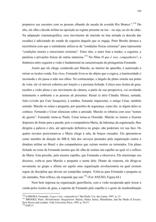 104

preparava seu encontro com as pessoas olhando da sacada da avenida Rio Branco.”. 274 Do
alto, ele olha e decide militar na oposição ao regime presente na rua – ou seja, ao rés do chão.
Na adaptação cinematográfica, esse movimento de imersão na luta armada (a descida das
escadas) é adicionado do estado de cegueira daquele que se engaja. Peter Brooks destaca a
recorrência com que o melodrama utiliza-se de “condições físicas extremas” para representar
“condições morais e emocionais extremas”. Entre elas, o autor lista a mudez, a cegueira, a
paralisia e privações físicas de outras naturezas.275 No filme O que é isso, companheiro?, a
dinâmica entre cegueira e visão é fundamental na caracterização do protagonista Fernando.
Assim que ele chega, conduzido por Marcão, ao interior do aparelho, é autorizado a
retirar os óculos-venda. Em close, Fernando livra-se do objeto que o cegava, a luminosidade o
incomoda e ele passa a mão nos olhos. No contracampo, o ângulo do plano simula seu ponto
de vista: ele vê móveis cobertos por lençóis e a persiana fechada. Coloca seus óculos de grau,
recobra a visão plena e um movimento de câmera, a partir de sua perspectiva, vai revelando
lentamente o ambiente e as pessoas ali presentes: Reneé (a atriz Cláudia Abreu), sentada;
Julio (vivido por Caio Junqueira), à sombra, fumando impaciente; o amigo César, também
sentado. Marcão os reúne e pergunta, por questões de segurança, como diz, se algum deles se
conhece. Fernando e César silenciam sobre a amizade. Marcão os rebatiza com seus “nomes
de guerra”: Fernando torna-se Paulo, César torna-se Oswaldo. Marcão os instrui a ficarem
dispostos de frente para a parede, pois a companheira Maria, da liderança da organização, lhes
dirigiria a palavra e eles, até aprovação definitiva no grupo, não poderiam ver sua face. Os
quatro novatos posicionam-se e Maria chega à sala, de braços cruzados. Ela apresenta-se
como membro da direção do MR-8, fala dos serviços prestados pela organização contra a
ditadura militar no Brasil e dos companheiros que caíram mortos ou torturados. Um plano
fechado no rosto de Fernando mostra que ele olha de soslaio um espelho no qual vê o reflexo
de Maria. Esta percebe, pelo mesmo espelho, que Fernando a observava. Ela interrompe seu
discurso, volta-se para Marcão e pergunta o nome dele. Diante da resposta, ela dirige-se
novamente ao grupo e afirma ser aquilo uma organização revolucionária na qual existem
regras de disciplina que devem ser cumpridas sempre. Volta-se para Fernando e pergunta se
ele entendeu. Pelo reflexo, ele responde que sim.276 (Ver ANEXO, Figura 64.)
Nem bem ingressa na organização guerrilheira, com a visão recuperada após trocar a
venda pelos óculos de grau, a espreita de Fernando pelo espelho é o gesto de insubordinação
274

GABEIRA, Fernando. O que é isso, companheiro? São Paulo: Cia. das Letras, 1997. p. 13.
BROOKS, Peter. Melodramatic Imagination: Balzac, Henry James, Melodrama, and the Mode of Excess.
New Haven and London: Yale University Press, 1995. p. 56-57.
276
0:08:31
275

 