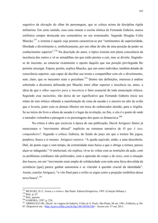 105

sugestivo da elevação do olhar do personagem, que se coloca acima da disciplina rígida
militarista. Em certo sentido, essa cena remete à escrita irônica de Fernando Gabeira, marca
estilística sempre destacada nos comentários ao seu testemunho. Segundo Douglas Colin
Muecke,277 o ironista é aquele cuja postura caracteriza-se por “sentimentos de superioridade,
liberdade e divertimento e, simbolicamente, por um olhar do alto de uma posição de poder ou
conhecimento superior”.278 Na descrição do autor, o típico ironista tem plena consciência da
inocência dos outros e vê as armadilhas em que estão prestes a cair, mas se diverte, fingindose de inocente, ao enunciar exatamente o oposto daquilo que sua posição privilegiada lhe
permite enxergar. Espera, porém, explica Muecke, que um outro indivíduo, também dotado de
consciência superior, seja capaz de decifrar sua ironia e compartilhar com ele o divertimento,
sem, claro, que os inocentes reais o percebam.279 Dentre tais definições, interessa à análise
sobretudo a dicotomia delineada por Muecke entre olhar superior e inocência ou, antes, a
ideia de que o olhar superior para a inocência é fator essencial de toda enunciação irônica.
Seguindo esse raciocínio, não deixa de ser significativo que Fernando Gabeira inicie seu
relato de tom irônico olhando a manifestação de cima da sacada e o encerre no alto do avião
que o levaria, junto com os demais libertos em troca do embaixador alemão, para a Argélia.
Se no início do livro a altura da sacada é o lugar da revelação, no fim, o céu é o ponto de onde
o narrador vislumbra a paisagem e os personagens dos quais se distanciava.280
Na crítica à obra que escreveu à época de sua publicação, David Arrigucci Júnior já
mencionara o “movimento abissal” implícito na estrutura narrativa de O que é isso,
companheiro?. Segundo o crítico, Gabeira, do fundo do poço em que a tortura lhe jogou,
perplexo, busca a si mesmo. Arrigucci escreve: “A queda equivale, então, a uma descoberta.
Dali, do ponto cego e sem tempo, da extremidade mais baixa a que o obriga a tortura, parece
alçar-se indagando.” O intelectual, ele explica, vê-se às voltas com as restrições da ação, com
os problemas cotidianos não politizados, com a opressão do corpo e do sexo, com a situação
dos loucos, em um “movimento mais amplo de solidariedade com toda uma faixa desvalida da
existência [que] parece ganhar autonomia e se vincular à questão crucial da identidade”.
Assim, conclui Arrigucci, “o vôo final para o exílio se ergue como a projeção simbólica dessa
nova busca”.281

277

MUECKE, D. C. Ironia e o irônico. São Paulo: Editora Perspectiva, 1995. (Coleção Debates.)
Ibid., p. 67.
279
Ibid., passim.
280
GABEIRA, 1997, p. 224.
281
ARRIGUCCI JR., David. As viagens de Gabeira. Folha de S. Paulo, São Paulo, 06 set. 1981, Folhetim, p. 0607. Disponível em: <http://acervo.folha.com.br/fsp/1981/09/06/348>. Acesso em: 17 out. 2011.
278

 