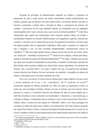 106

Gozando do privilégio do distanciamento temporal em relação à conjuntura de
lançamento da obra e tendo acesso aos relatos testemunhais escritos posteriormente por
Gabeira, gostaria aqui de destacar um outro aspecto desse “movimento abissal” presente na
narrativa: justamente a relação entre a elevação do olhar e a perspectiva do ironista. Na
verdade, o movimento do livro que pretendo salientar no cotejamento com sua adaptação
cinematográfica não é tanto o abissal, mas o que ocorre em forma de parábola.282 Como ficou
mencionado, para aquele que testemunhava tudo começara quando olhava, da sacada, a
manifestação estudantil na avenida. Simbolicamente, seu engajamento significa a descida das
escadas e o encontro com os oposicionistas na rua. Na sequência da narrativa, ele desce mais
um degrau quando entra na organização clandestina. Outro, após o sequestro, no tempo em
que é obrigado a cair “na mais profunda clandestinidade”, permanecendo imóvel na
“geladeira”.283 Mais um ainda, quando é preso, instante em que leva um tiro nas costas e deixa
seu “corpo cair”, “afundado na poeira da rua”.284 Ainda um novo degrau, o último para baixo,
quando é torturado nos porões da Operação Bandeirantes.285 No relato, a subida inicia-se logo
que, após uma sucessão de transferências entre prisões, o narrador é levado para o presídio da
Ilha Grande, onde encontra condições de sobrevivência menos degradantes. No desfecho da
história, vem a ascensão final: o voo rumo à Argélia. Ou seja: na sequência dos principais
eventos descritos por Gabeira, há esse movimento em parábola, o mergulho no abismo da
tortura e a decolagem que o leva para a distância do exílio.
Esse vetor ascendente do distanciamento aponta para o lugar subjetivo em que ocorre
a escrita autocrítica de O que é isso, companheiro?. Em O crepúsculo do macho,286
testemunho seguinte de Gabeira publicado em 1980, ele narra as experiências vividas no
exílio que, em sua própria avaliação, fizeram com que se tornasse uma nova pessoa. Nesse
percurso, as armas e o teoricismo marxista são deixados de lado em nome daquilo que o
indivíduo reconhecia como expressões da modernidade: o feminismo, o movimento gay, a
ecologia, as drogas, o rompimento com os costumes e com o vestir convencional. Nesse livro,
Gabeira relata a vivência de uma espécie de “desbunde” tardio, e em várias passagens ele
reconhece os olhares de reprovação voltados à sua metamorfose. De Cuba à Suécia, passando
por Argel, Paris, Roma e Grécia, a narrativa da distância forçada presente em O crepúsculo do
macho é também o relato de uma trajetória pessoal de distanciamento autocrítico em relação à
282

No sentido aqui empregado, o termo “parábola” refere-se à curva geométrica que possui a forma de parábola,
e não à narrativa alegórica que encerra lições de vida.
283
GABEIRA, 1997, p.141.
284
Ibid., p. 166.
285
Ibid., p. 174-176.
286
GABEIRA, Fernando. O crepúsculo do macho. 13 ed. Rio de Janeiro: Codecri, 1980.

 