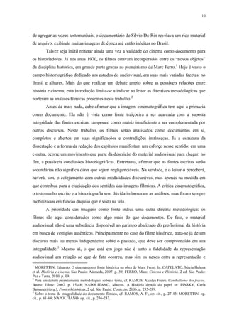 10

de agregar as vozes testemunhais, o documentário de Silvio Da-Rin revelava um rico material
de arquivo, exibindo muitas imagens de época até então inéditas no Brasil.
Talvez seja inútil reiterar ainda uma vez a validade do cinema como documento para
os historiadores. Já nos anos 1970, os filmes estavam incorporados entre os “novos objetos”
da disciplina histórica, em grande parte graças ao pioneirismo de Marc Ferro.1 Hoje é vasto o
campo historiográfico dedicado aos estudos do audiovisual, em suas mais variadas facetas, no
Brasil e alhures. Mais do que realizar um debate amplo sobre as possíveis relações entre
história e cinema, esta introdução limita-se a indicar ao leitor as diretrizes metodológicas que
norteiam as análises fílmicas presentes neste trabalho.2
Antes de mais nada, cabe afirmar que a imagem cinematográfica tem aqui a primazia
como documento. Ela não é vista como fonte traiçoeira a ser acareada com a suposta
integridade das fontes escritas, tampouco como matriz insuficiente a ser complementada por
outros discursos. Neste trabalho, os filmes serão analisados como documentos em si,
completos e abertos em suas significações e contradições intrínsecas. Já a estrutura da
dissertação e a forma da redação dos capítulos manifestam um esforço nesse sentido: em uma
e outra, ocorre um movimento que parte da descrição do material audiovisual para chegar, no
fim, a possíveis conclusões historiográficas. Entretanto, afirmar que as fontes escritas serão
secundárias não significa dizer que sejam negligenciáveis. Na verdade, e o leitor o perceberá,
haverá, sim, o cotejamento com outras modalidades discursivas, mas apenas na medida em
que contribua para a elucidação dos sentidos das imagens fílmicas. A crítica cinematográfica,
o testemunho escrito e a historiografia sem dúvida informaram as análises, mas foram sempre
mobilizados em função daquilo que é visto na tela.
A prioridade das imagens como fonte indica uma outra diretriz metodológica: os
filmes são aqui considerados como algo mais do que documentos. De fato, o material
audiovisual não é uma substância disponível ao garimpo abalizado do profissional da história
em busca de vestígios autênticos. Principalmente no caso do filme histórico, trata-se já de um
discurso mais ou menos independente sobre o passado, que deve ser compreendido em sua
integralidade.3 Mesmo aí, o que está em jogo não é tanto a fidelidade da representação
audiovisual em relação ao que de fato ocorreu, mas sim os nexos entre a representação e
1

MORETTIN, Eduardo. O cinema como fonte histórica na obra de Marc Ferro. In: CAPELATO, Maria Helena
et al. História e cinema. São Paulo: Alameda, 2007. p. 39; FERRO, Marc. Cinema e História. 2 ed. São Paulo:
Paz e Terra, 2010. p. 09.
2
Para um debate propriamente metodológico sobre o tema, cf. RAMOS, Alcides Freire. Canibalismo dos fracos.
Bauru: Edusc, 2002. p. 15-48; NAPOLITANO, Marcos. A História depois do papel In: PINSKY, Carla
Bassanezi (org.), Fontes históricas, 2 ed. São Paulo: Contexto, 2006. p. 235-289.
3
Sobre o tema da integralidade do documento fílmico, cf. RAMOS, A. F., op. cit., p. 27-43; MORETTIN, op.
cit., p. 61-64; NAPOLITANO, op. cit., p. 236-237.

 